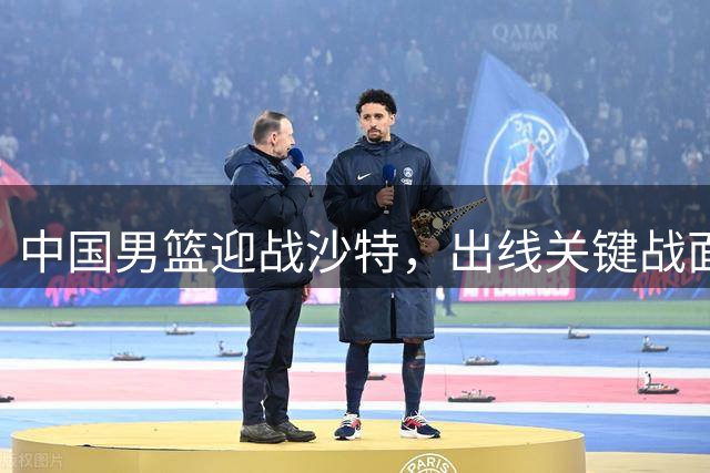 中国男篮迎战沙特，出线关键战面临挑战