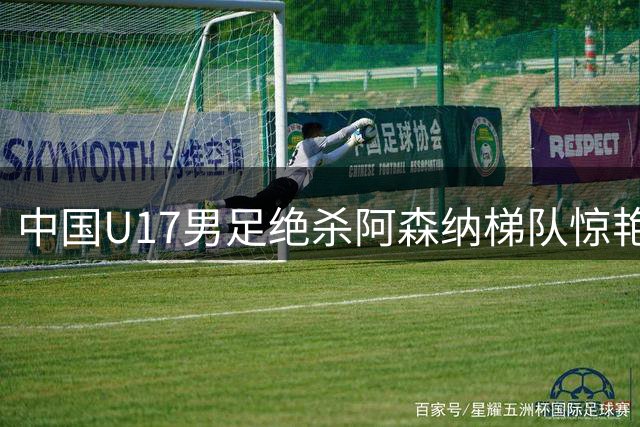 中国U17男足绝杀阿森纳梯队惊艳全场 清华学霸王牌三度建功
