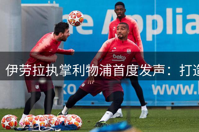 伊劳拉执掌利物浦首度发声：打造铁血之师是复兴关键