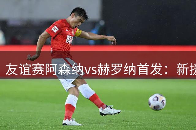 友谊赛阿森纳vs赫罗纳首发：新援措利斯先发，约克雷斯哈弗茨出战