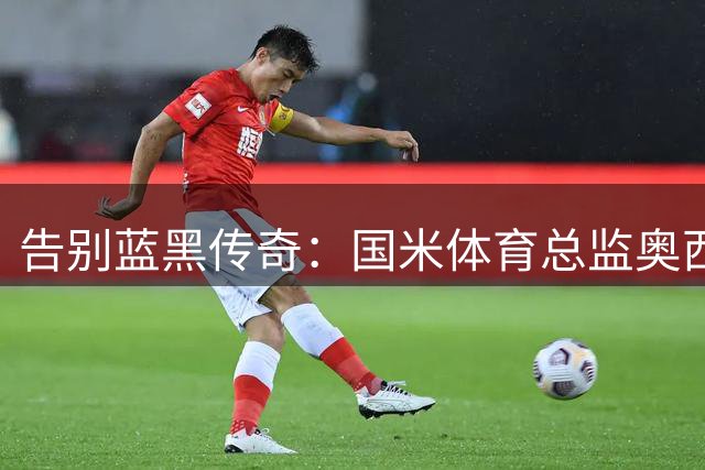 告别蓝黑传奇：国米体育总监奥西利奥的28年光辉岁月