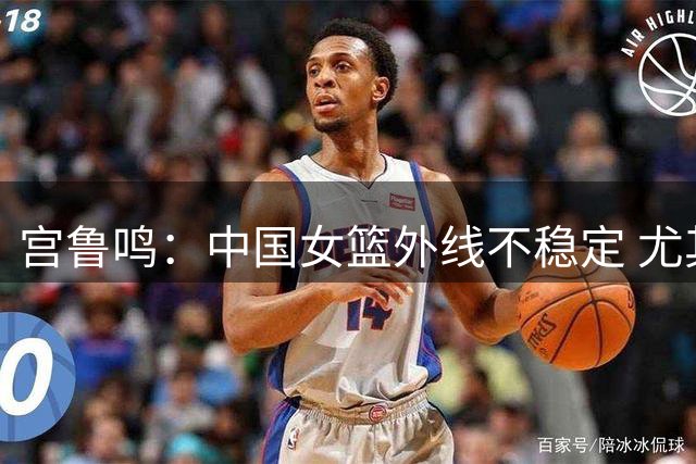 宫鲁鸣：中国女篮外线不稳定 尤其是投篮 这是我们要想办法解决的