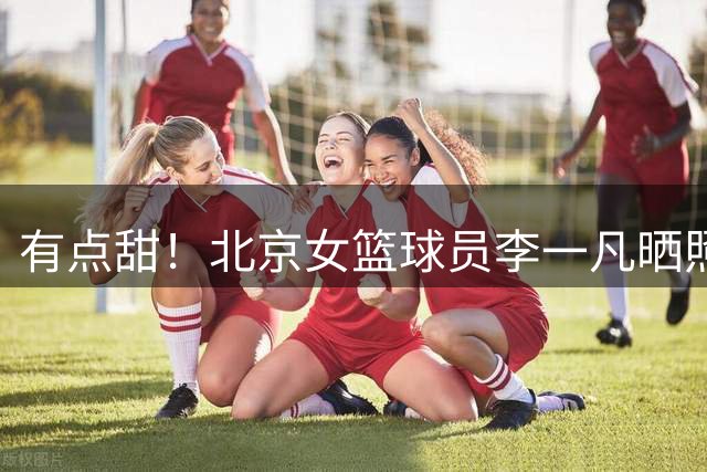 有点甜！北京女篮球员李一凡晒照：“橘子糖味”日落