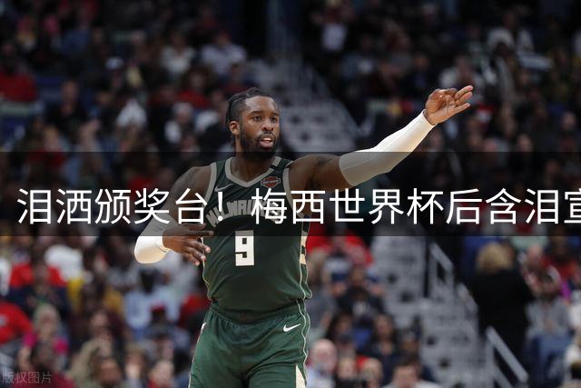 泪洒颁奖台！梅西世界杯后含泪宣布退出国家队 传奇生涯画句点