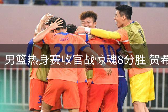 男篮热身赛收官战惊魂8分胜 贺希宁25+6扛起后场大旗