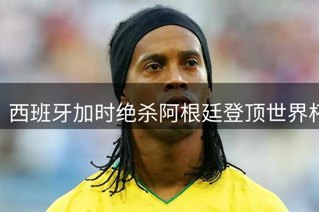 西班牙加时绝杀阿根廷登顶世界杯 梅西两度错失卫冕良机