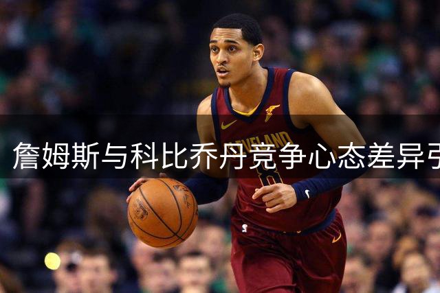 詹姆斯与科比乔丹竞争心态差异引热议 前NBA球员犀利点评