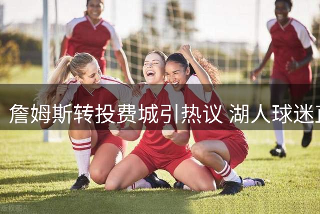 詹姆斯转投费城引热议 湖人球迷直呼遭遇"巨星背叛