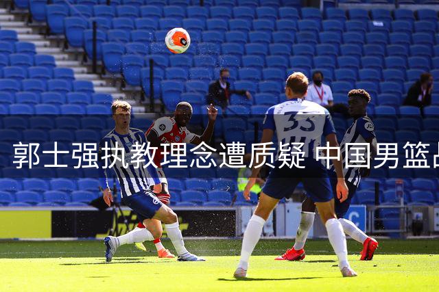 郭士强执教理念遭质疑 中国男篮战术僵化引争议
