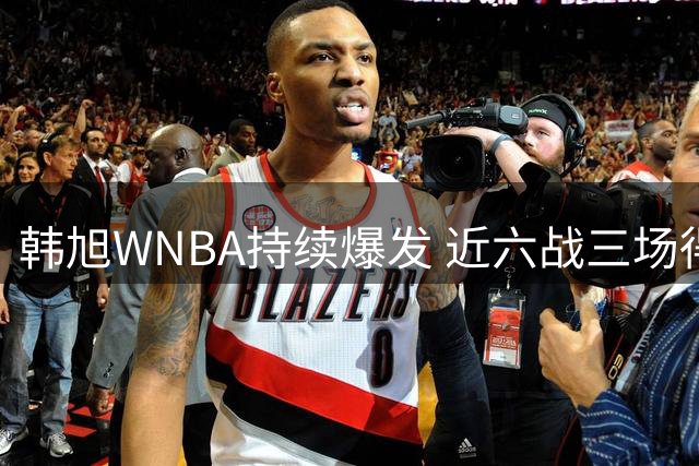 韩旭WNBA持续爆发 近六战三场得分上双展现高效表现
