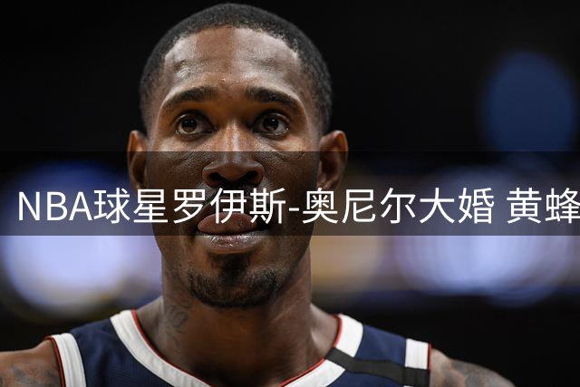 NBA球星罗伊斯-奥尼尔大婚 黄蜂队官方社交媒体送祝福